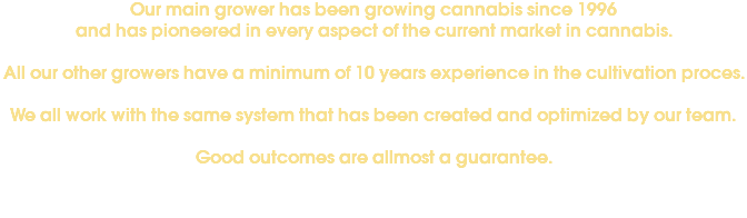 Our main grower has been growing cannabis since 1996 and has pioneered in every aspect of the current market in cannabis. All our other growers have a minimum of 10 years experience in the cultivation proces. We all work with the same system that has been created and optimized by our team. Good outcomes are allmost a guarantee. 